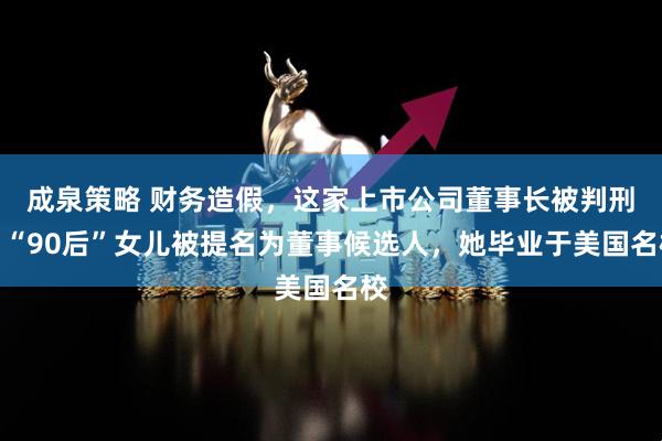 成泉策略 财务造假,这家上市公司董事长被判刑!“90后”女儿被提名为董事候选人,她毕业于美国名校