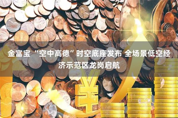 金富宝 “空中高德”时空底座发布 全场景低空经济示范区龙岗启航