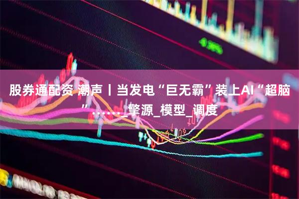 股券通配资 潮声丨当发电“巨无霸”装上AI“超脑”……_擎源_模型_调度