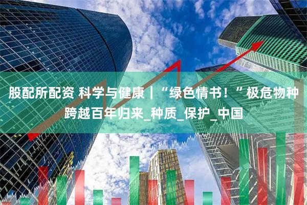 股配所配资 科学与健康｜“绿色情书！”极危物种跨越百年归来_种质_保护_中国