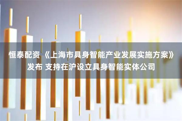 恒泰配资 《上海市具身智能产业发展实施方案》发布 支持在沪设立具身智能实体公司