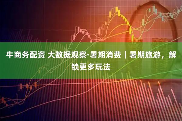 牛商务配资 大数据观察·暑期消费｜暑期旅游，解锁更多玩法