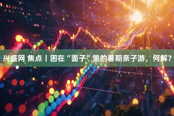 兴盛网 焦点丨困在“面子”里的暑期亲子游，何解？
