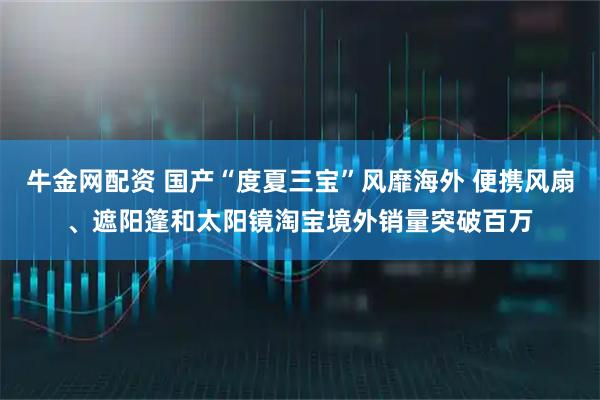 牛金网配资 国产“度夏三宝”风靡海外 便携风扇、遮阳篷和太阳镜淘宝境外销量突破百万