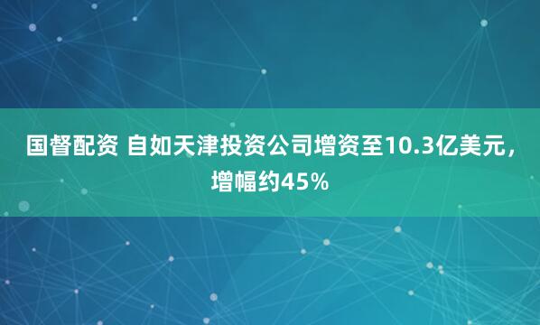 国督配资 自如天津投资公司增资至10.3亿美元，增幅约45%