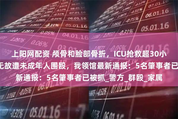 上阳网配资 颅骨和脸部骨折，ICU抢救超30小时，中国留学生在澳无故遭未成年人围殴，我领馆最新通报：5名肇事者已被抓_警方_群殴_家属