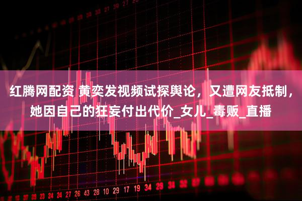 红腾网配资 黄奕发视频试探舆论，又遭网友抵制，她因自己的狂妄付出代价_女儿_毒贩_直播