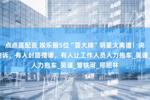点点赢配资 娱乐圈5位“耍大牌”明星太离谱！央视点名、导演控诉，有人封路摆谱，有人让工作人员人力拖车_吴谨_曾轶可_邢昭林