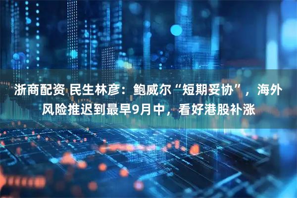 浙商配资 民生林彦：鲍威尔“短期妥协”，海外风险推迟到最早9月中，看好港股补涨