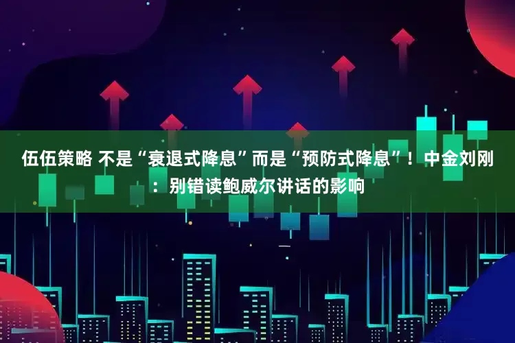 伍伍策略 不是“衰退式降息”而是“预防式降息”！中金刘刚：别错读鲍威尔讲话的影响
