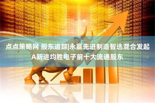 点点策略网 股东追踪|永赢先进制造智选混合发起A新进均胜电子前十大流通股东