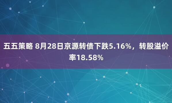 五五策略 8月28日京源转债下跌5.16%，转股溢价率18.58%