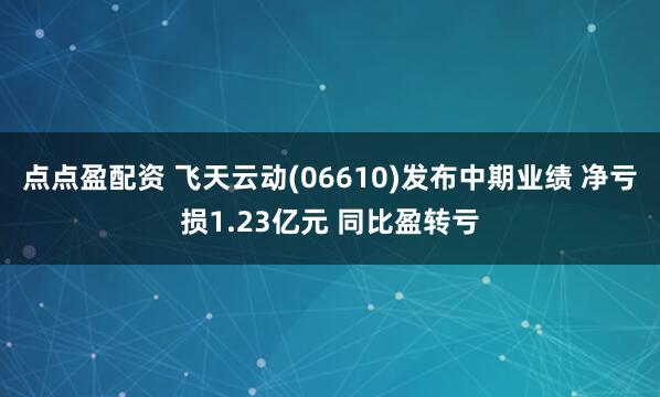 点点盈配资 飞天云动(06610)发布中期业绩 净亏损1.23亿元 同比盈转亏