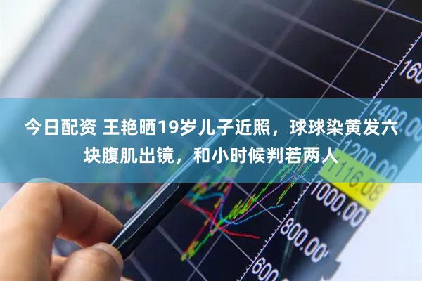 今日配资 王艳晒19岁儿子近照，球球染黄发六块腹肌出镜，和小时候判若两人