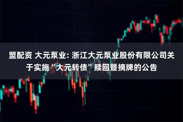 盟配资 大元泵业: 浙江大元泵业股份有限公司关于实施“大元转债”赎回暨摘牌的公告
