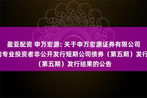盈亚配资 申万宏源: 关于申万宏源证券有限公司2025年面向专业投资者非公开发行短期公司债券（第五期）发行结果的公告