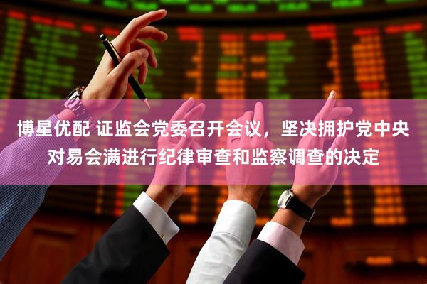 博星优配 证监会党委召开会议，坚决拥护党中央对易会满进行纪律审查和监察调查的决定