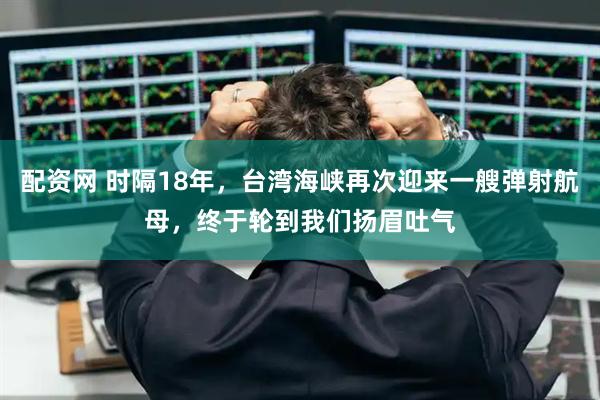 配资网 时隔18年，台湾海峡再次迎来一艘弹射航母，终于轮到我们扬眉吐气