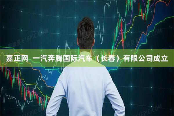 嘉正网  一汽奔腾国际汽车（长春）有限公司成立