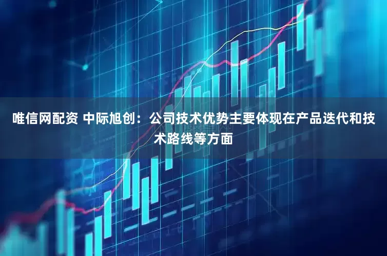 唯信网配资 中际旭创：公司技术优势主要体现在产品迭代和技术路线等方面