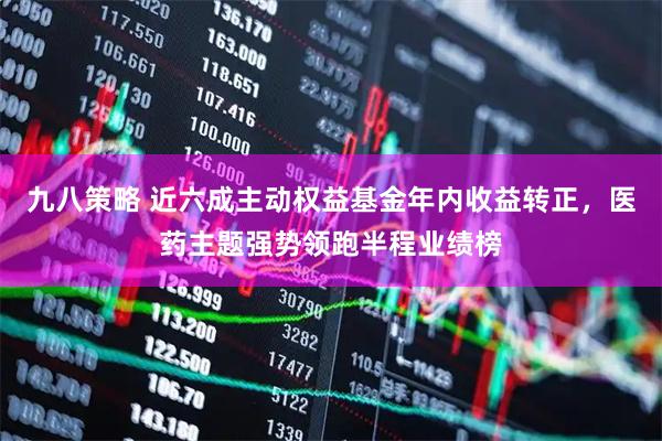 九八策略 近六成主动权益基金年内收益转正，医药主题强势领跑半程业绩榜