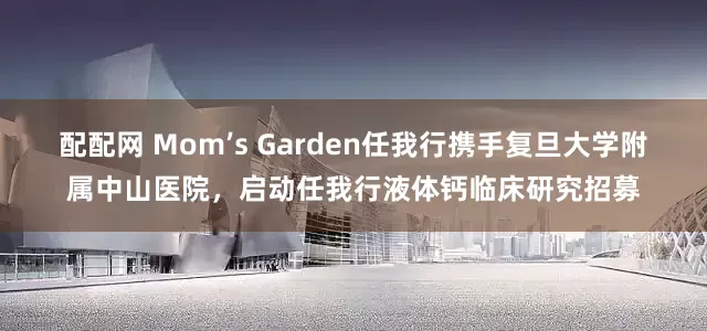 配配网 Mom’s Garden任我行携手复旦大学附属中山医院，启动任我行液体钙临床研究招募