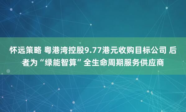 怀远策略 粤港湾控股9.77港元收购目标公司 后者为“绿能智算”全生命周期服务供应商
