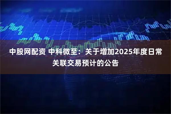 中股网配资 中科微至：关于增加2025年度日常关联交易预计的公告