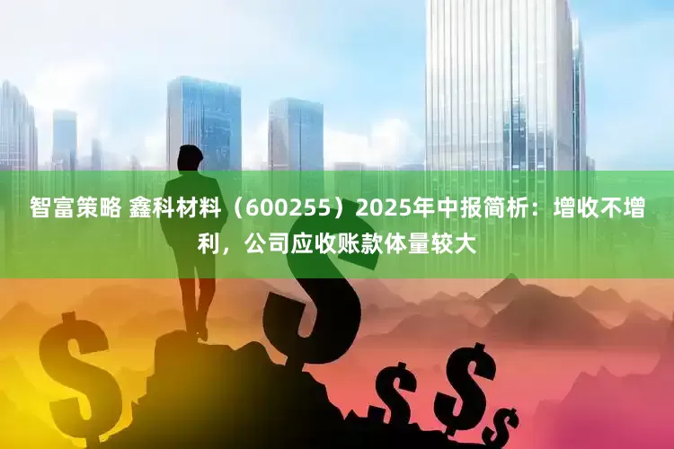 智富策略 鑫科材料（600255）2025年中报简析：增收不增利，公司应收账款体量较大
