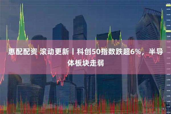 惠配配资 滚动更新丨科创50指数跌超6%，半导体板块走弱