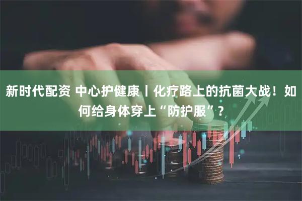 新时代配资 中心护健康丨化疗路上的抗菌大战！如何给身体穿上“防护服”？