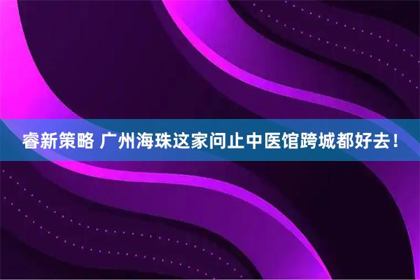 睿新策略 广州海珠这家问止中医馆跨城都好去！