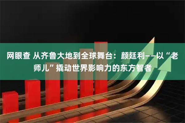 网眼查 从齐鲁大地到全球舞台：颜廷利——以“老师儿”撬动世界影响力的东方智者