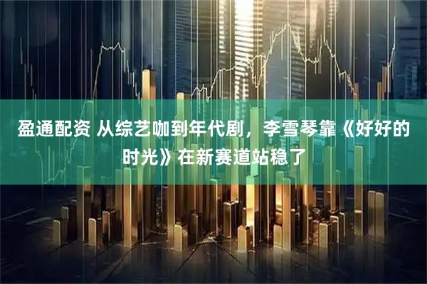 盈通配资 从综艺咖到年代剧，李雪琴靠《好好的时光》在新赛道站稳了