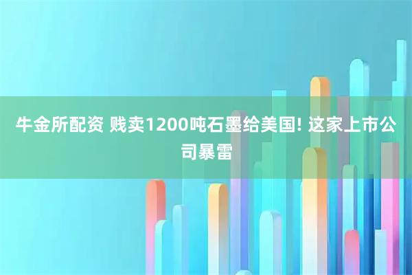 牛金所配资 贱卖1200吨石墨给美国! 这家上市公司暴雷