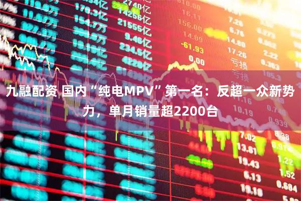 九融配资 国内“纯电MPV”第一名：反超一众新势力，单月销量超2200台