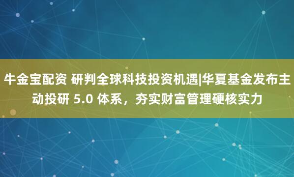 牛金宝配资 研判全球科技投资机遇|华夏基金发布主动投研 5.0 体系，夯实财富管理硬核实力