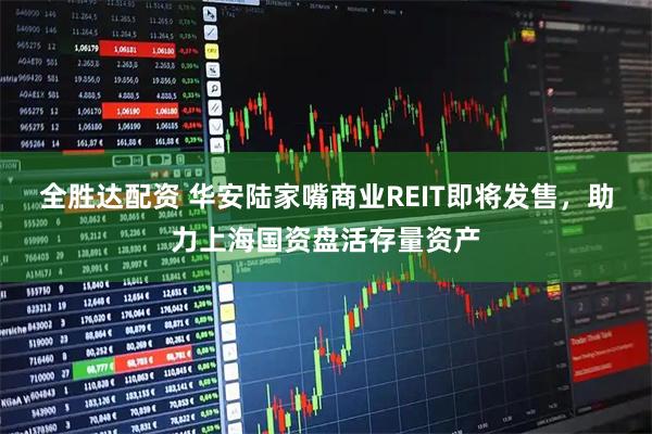 全胜达配资 华安陆家嘴商业REIT即将发售，助力上海国资盘活存量资产